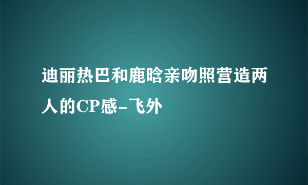 迪丽热巴和鹿晗亲吻照营造两人的CP感-飞外
