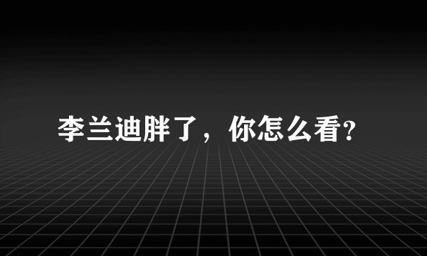 李兰迪胖了，你怎么看？