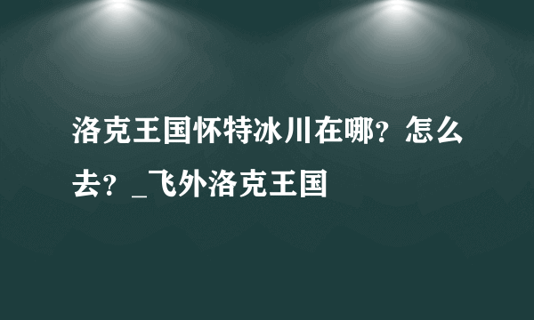 洛克王国怀特冰川在哪？怎么去？_飞外洛克王国