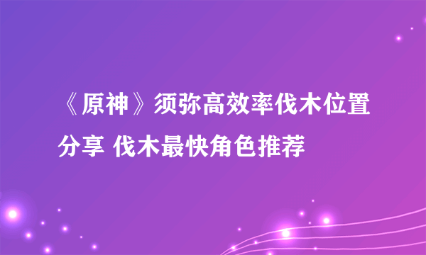 《原神》须弥高效率伐木位置分享 伐木最快角色推荐