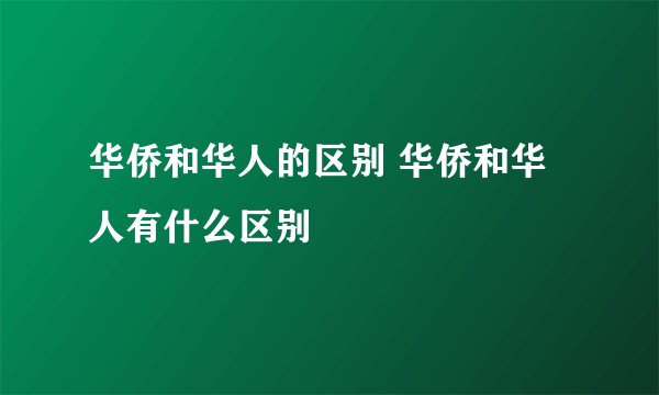 华侨和华人的区别 华侨和华人有什么区别