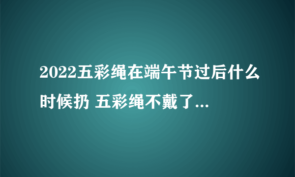2022五彩绳在端午节过后什么时候扔 五彩绳不戴了有什么讲究吗