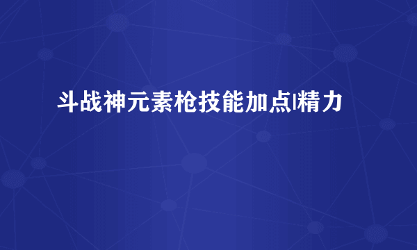 斗战神元素枪技能加点|精力