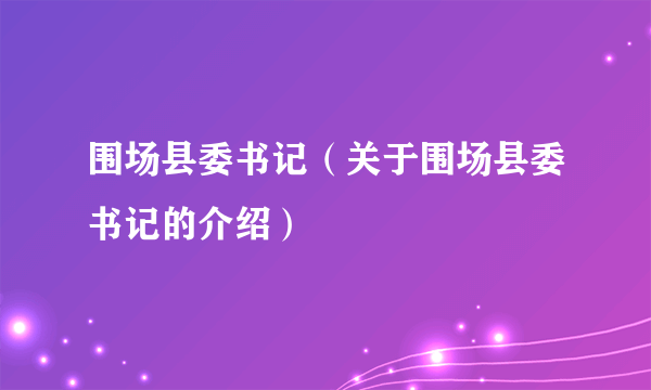 围场县委书记（关于围场县委书记的介绍）
