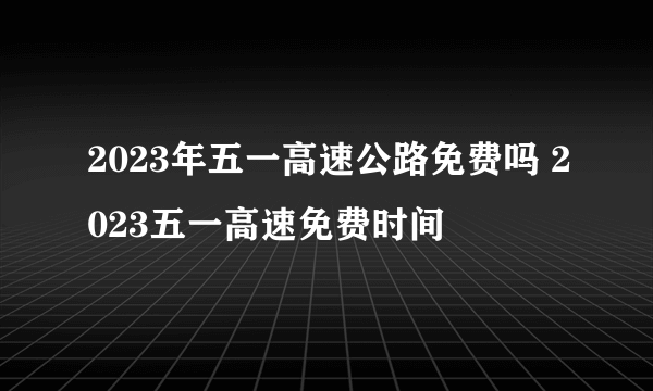 2023年五一高速公路免费吗 2023五一高速免费时间