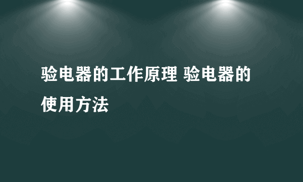 验电器的工作原理 验电器的使用方法