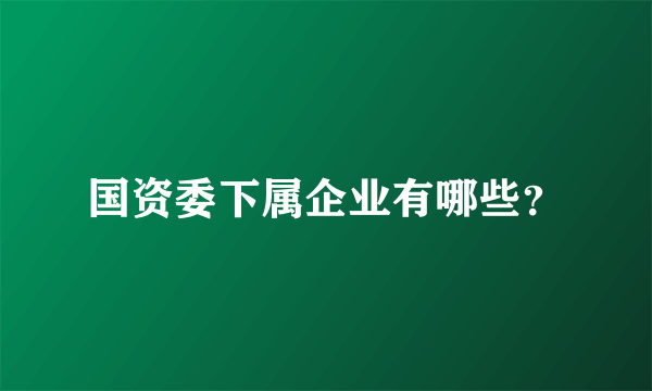 国资委下属企业有哪些？