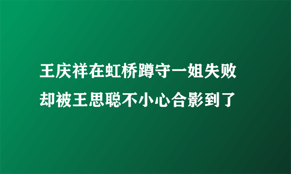 王庆祥在虹桥蹲守一姐失败 却被王思聪不小心合影到了