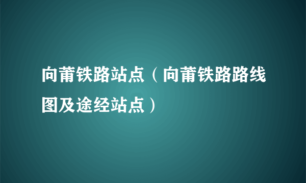 向莆铁路站点（向莆铁路路线图及途经站点）
