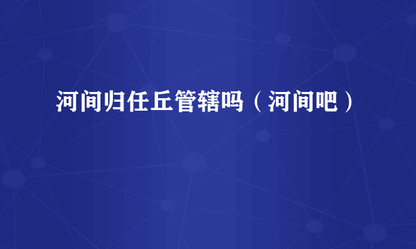 河间归任丘管辖吗（河间吧）