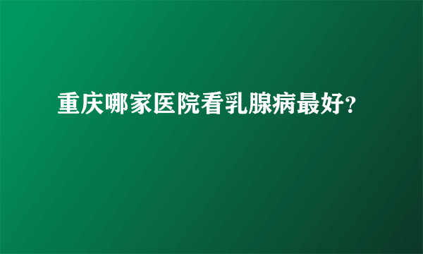 重庆哪家医院看乳腺病最好？