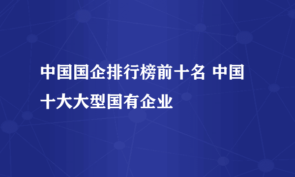 中国国企排行榜前十名 中国十大大型国有企业