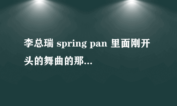 李总瑞 spring pan 里面刚开头的舞曲的那首歌叫什么名字 跪求？