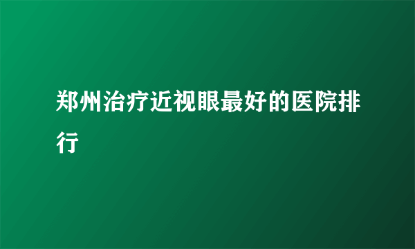 郑州治疗近视眼最好的医院排行