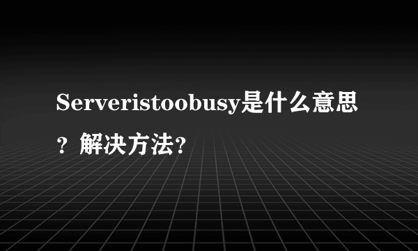 Serveristoobusy是什么意思？解决方法？