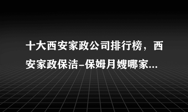 十大西安家政公司排行榜，西安家政保洁-保姆月嫂哪家好，西安家政服务公司哪家好