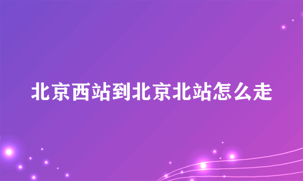 北京西站到北京北站怎么走