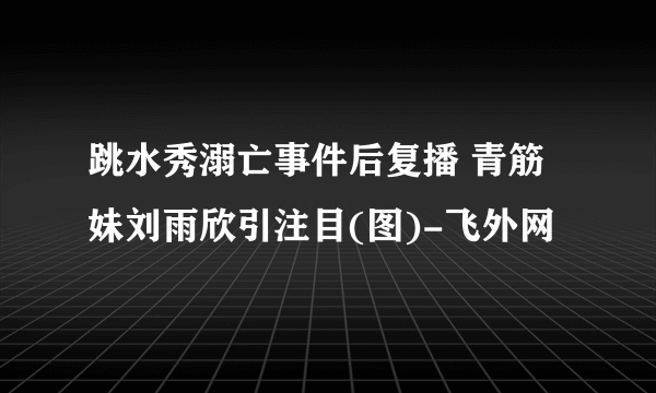 跳水秀溺亡事件后复播 青筋妹刘雨欣引注目(图)-飞外网