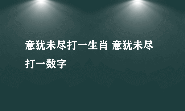 意犹未尽打一生肖 意犹未尽打一数字