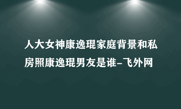 人大女神康逸琨家庭背景和私房照康逸琨男友是谁-飞外网
