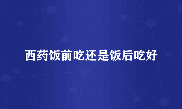 西药饭前吃还是饭后吃好