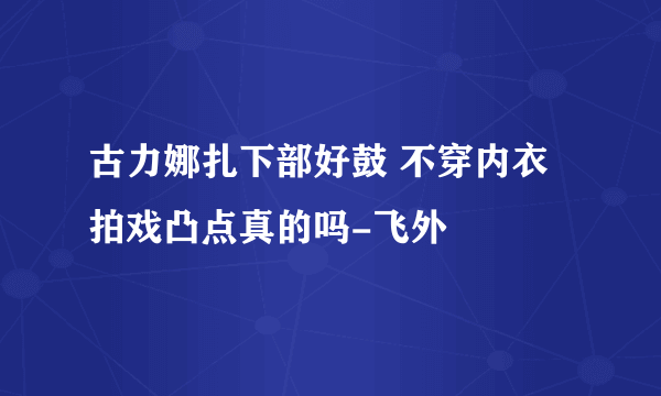 古力娜扎下部好鼓 不穿内衣拍戏凸点真的吗-飞外