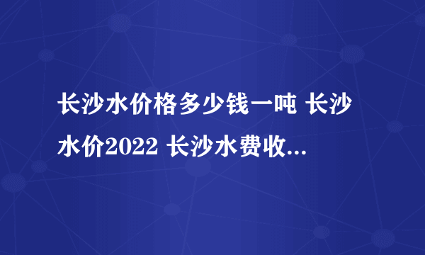 长沙水价格多少钱一吨 长沙水价2022 长沙水费收费标准2022