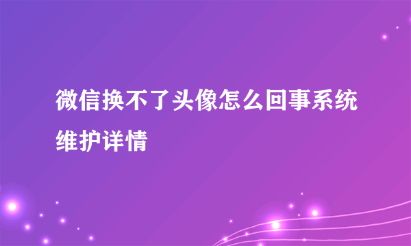 微信换不了头像怎么回事系统维护详情