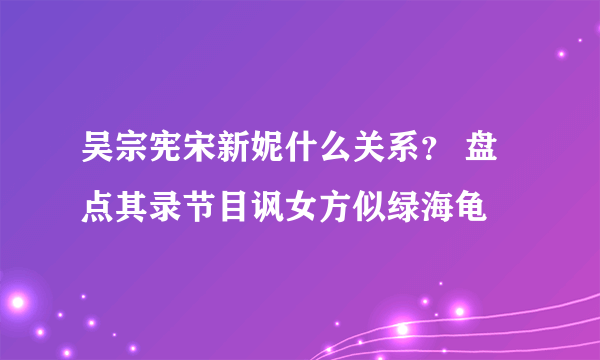 吴宗宪宋新妮什么关系？ 盘点其录节目讽女方似绿海龟