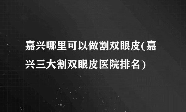 嘉兴哪里可以做割双眼皮(嘉兴三大割双眼皮医院排名)