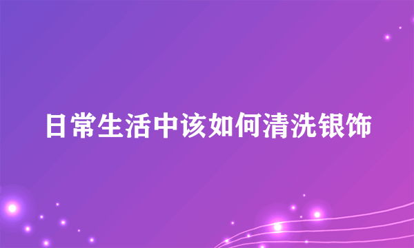 日常生活中该如何清洗银饰