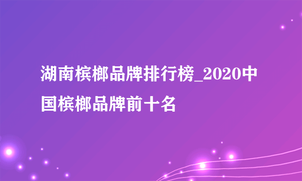 湖南槟榔品牌排行榜_2020中国槟榔品牌前十名