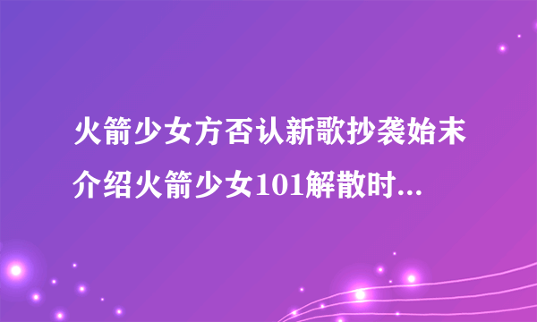 火箭少女方否认新歌抄袭始末介绍火箭少女101解散时间详情介绍_飞外网