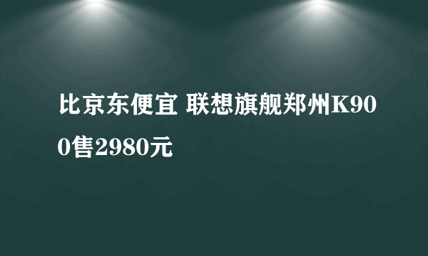 比京东便宜 联想旗舰郑州K900售2980元