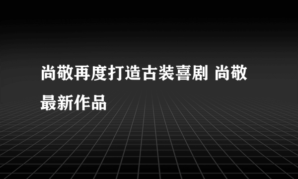 尚敬再度打造古装喜剧 尚敬最新作品