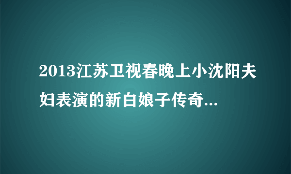 2013江苏卫视春晚上小沈阳夫妇表演的新白娘子传奇小品中演唱的歌曲叫什么名字？