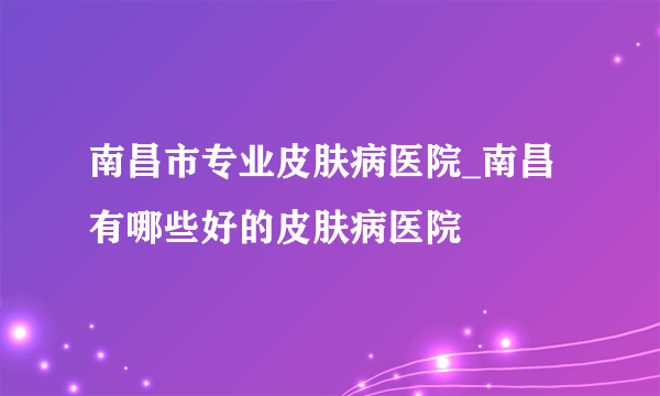 南昌市专业皮肤病医院_南昌有哪些好的皮肤病医院