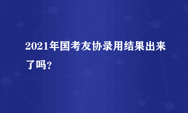 2021年国考友协录用结果出来了吗？