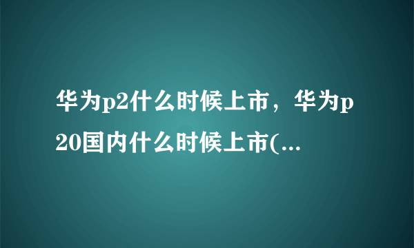 华为p2什么时候上市，华为p20国内什么时候上市( 四 )