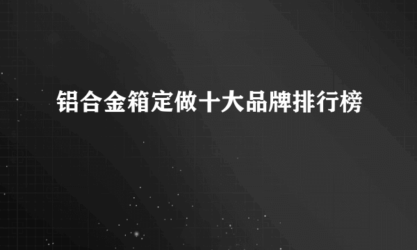 铝合金箱定做十大品牌排行榜