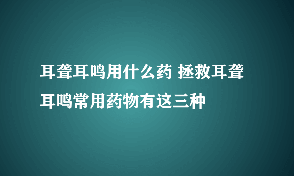 耳聋耳鸣用什么药 拯救耳聋耳鸣常用药物有这三种