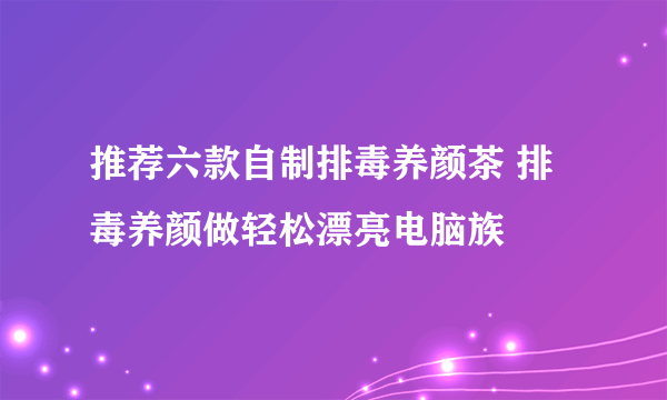 推荐六款自制排毒养颜茶 排毒养颜做轻松漂亮电脑族