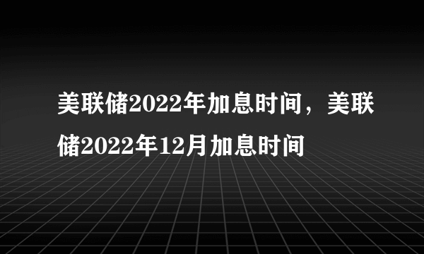 美联储2022年加息时间，美联储2022年12月加息时间