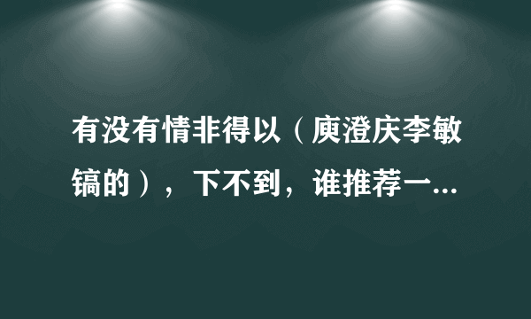 有没有情非得以（庾澄庆李敏镐的），下不到，谁推荐一下在哪能下，不要现场版的