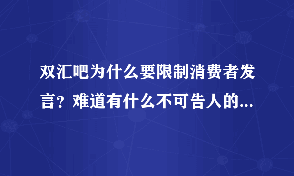 双汇吧为什么要限制消费者发言？难道有什么不可告人的秘密，怕人知道？反正我今后是不会吃的啦