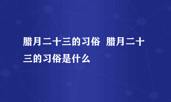 腊月二十三的习俗  腊月二十三的习俗是什么