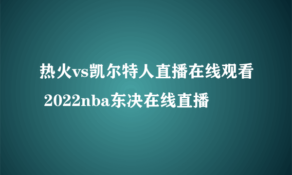 热火vs凯尔特人直播在线观看 2022nba东决在线直播