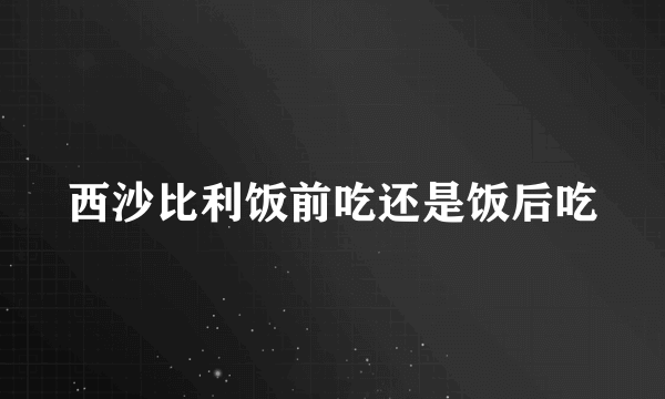 西沙比利饭前吃还是饭后吃