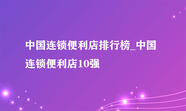 中国连锁便利店排行榜_中国连锁便利店10强