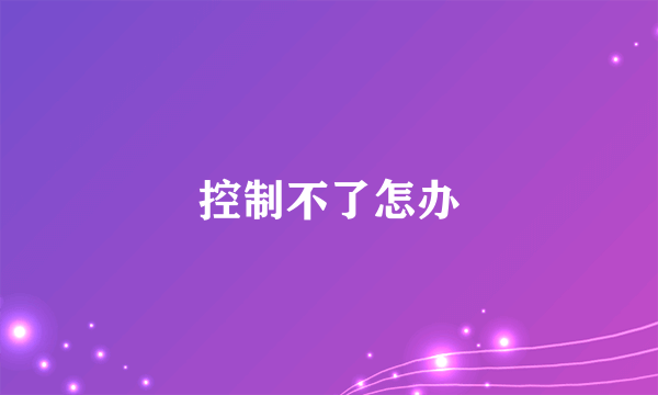 控制不了怎办